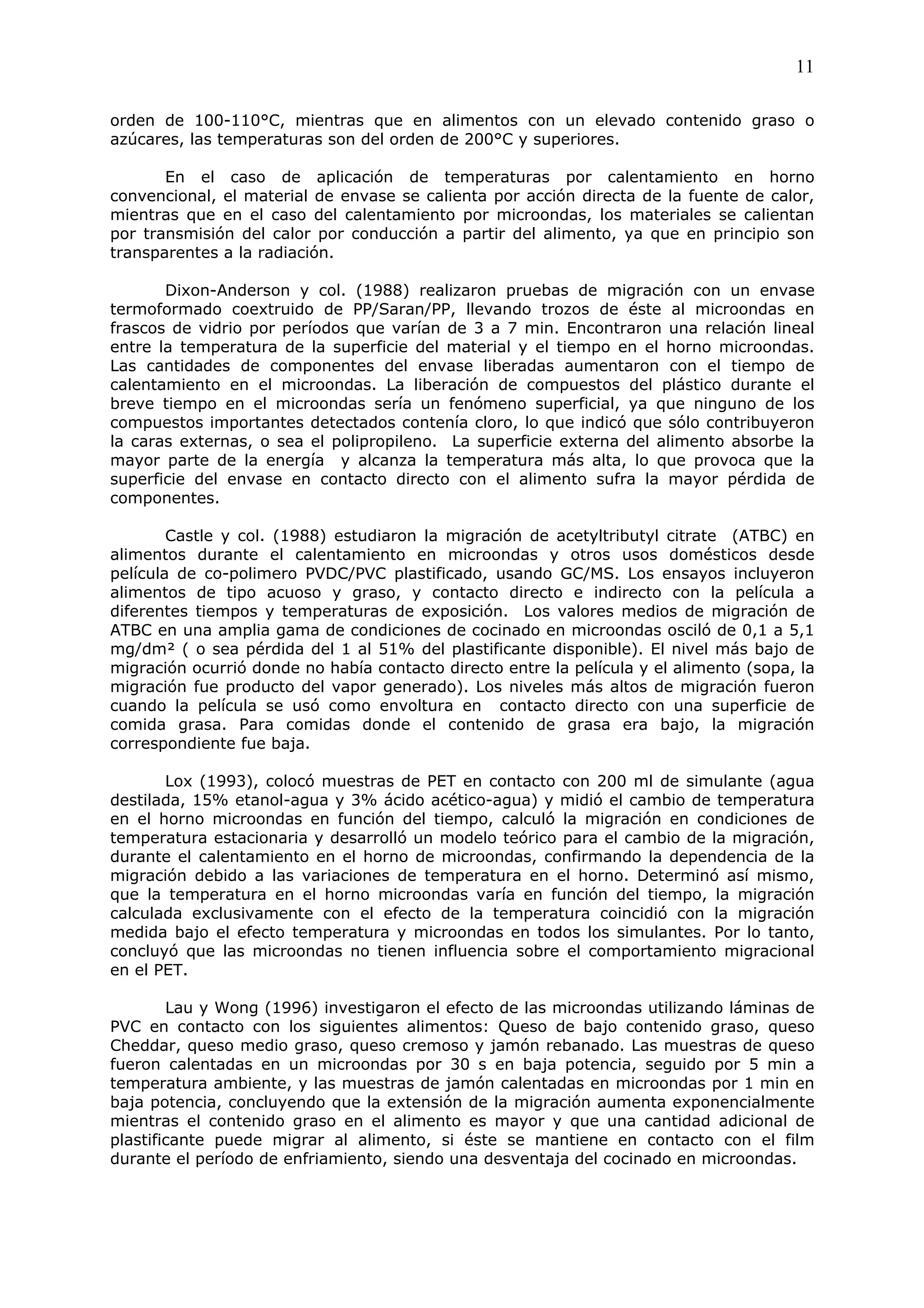 11

orden de 100-110°C, mientras que en alimentos con un elevado contenido graso o
azúcares, las temperaturas son del orden de 200°C y superiores.

       En el caso de aplicación de temperaturas por calentamiento en horno
convencional, el material de envase se calienta por acción directa de la fuente de calor,
mientras que en el caso del calentamiento por microondas, los materiales se calientan
por transmisión del calor por conducción a partir del alimento, ya que en principio son
transparentes a la radiación.

       Dixon-Anderson y col. (1988) realizaron pruebas de migración con un envase
termoformado coextruido de PP/Saran/PP, llevando trozos de éste al microondas en
frascos de vidrio por períodos que varían de 3 a 7 min. Encontraron una relación lineal
entre la temperatura de la superficie del material y el tiempo en el horno microondas.
Las cantidades de componentes del envase liberadas aumentaron con el tiempo de
calentamiento en el microondas. La liberación de compuestos del plástico durante el
breve tiempo en el microondas sería un fenómeno superficial, ya que ninguno de los
compuestos importantes detectados contenía cloro, lo que indicó que sólo contribuyeron
la caras externas, o sea el polipropileno. La superficie externa del alimento absorbe la
mayor parte de la energía y alcanza la temperatura más alta, lo que provoca que la
superficie del envase en contacto directo con el alimento sufra la mayor pérdida de
componentes.

        Castle y col. (1988) estudiaron la migración de acetyltributyl citrate (ATBC) en
alimentos durante el calentamiento en microondas y otros usos domésticos desde
película de co-polimero PVDC/PVC plastificado, usando GC/MS. Los ensayos incluyeron
alimentos de tipo acuoso y graso, y contacto directo e indirecto con la película a
diferentes tiempos y temperaturas de exposición. Los valores medios de migración de
ATBC en una amplia gama de condiciones de cocinado en microondas osciló de 0,1 a 5,1
mg/dm² ( o sea pérdida del 1 al 51% del plastificante disponible). El nivel más bajo de
migración ocurrió donde no había contacto directo entre la película y el alimento (sopa, la
migración fue producto del vapor generado). Los niveles más altos de migración fueron
cuando la película se usó como envoltura en contacto directo con una superficie de
comida grasa. Para comidas donde el contenido de grasa era bajo, la migración
correspondiente fue baja.

       Lox (1993), colocó muestras de PET en contacto con 200 ml de simulante (agua
destilada, 15% etanol-agua y 3% ácido acético-agua) y midió el cambio de temperatura
en el horno microondas en función del tiempo, calculó la migración en condiciones de
temperatura estacionaria y desarrolló un modelo teórico para el cambio de la migración,
durante el calentamiento en el horno de microondas, confirmando la dependencia de la
migración debido a las variaciones de temperatura en el horno. Determinó así mismo,
que la temperatura en el horno microondas varía en función del tiempo, la migración
calculada exclusivamente con el efecto de la temperatura coincidió con la migración
medida bajo el efecto temperatura y microondas en todos los simulantes. Por lo tanto,
concluyó que las microondas no tienen influencia sobre el comportamiento migracional
en el PET.

        Lau y Wong (1996) investigaron el efecto de las microondas utilizando láminas de
PVC en contacto con los siguientes alimentos: Queso de bajo contenido graso, queso
Cheddar, queso medio graso, queso cremoso y jamón rebanado. Las muestras de queso
fueron calentadas en un microondas por 30 s en baja potencia, seguido por 5 min a
temperatura ambiente, y las muestras de jamón calentadas en microondas por 1 min en
baja potencia, concluyendo que la extensión de la migración aumenta exponencialmente
mientras el contenido graso en el alimento es mayor y que una cantidad adicional de
plastificante puede migrar al alimento, si éste se mantiene en contacto con el film
durante el período de enfriamiento, siendo una desventaja del cocinado en microondas.
 