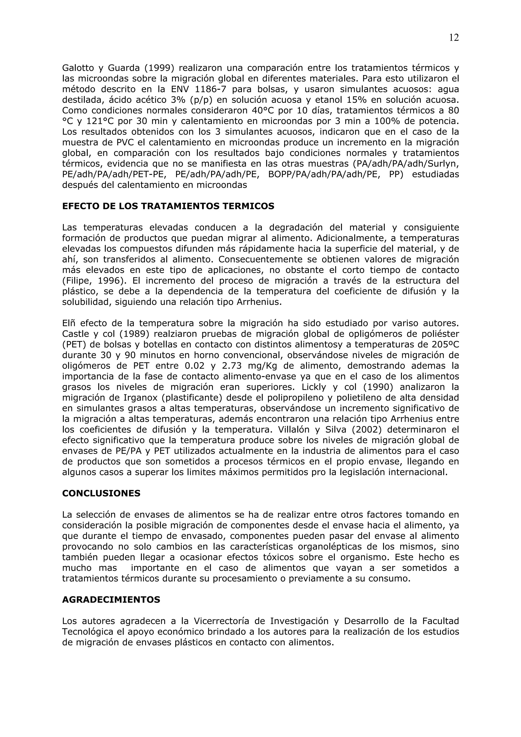 12

Galotto y Guarda (1999) realizaron una comparación entre los tratamientos térmicos y
las microondas sobre la migración global en diferentes materiales. Para esto utilizaron el
método descrito en la ENV 1186-7 para bolsas, y usaron simulantes acuosos: agua
destilada, ácido acético 3% (p/p) en solución acuosa y etanol 15% en solución acuosa.
Como condiciones normales consideraron 40°C por 10 días, tratamientos térmicos a 80
°C y 121°C por 30 min y calentamiento en microondas por 3 min a 100% de potencia.
Los resultados obtenidos con los 3 simulantes acuosos, indicaron que en el caso de la
muestra de PVC el calentamiento en microondas produce un incremento en la migración
global, en comparación con los resultados bajo condiciones normales y tratamientos
térmicos, evidencia que no se manifiesta en las otras muestras (PA/adh/PA/adh/Surlyn,
PE/adh/PA/adh/PET-PE, PE/adh/PA/adh/PE, BOPP/PA/adh/PA/adh/PE, PP) estudiadas
después del calentamiento en microondas

EFECTO DE LOS TRATAMIENTOS TERMICOS

Las temperaturas elevadas conducen a la degradación del material y consiguiente
formación de productos que puedan migrar al alimento. Adicionalmente, a temperaturas
elevadas los compuestos difunden más rápidamente hacia la superficie del material, y de
ahí, son transferidos al alimento. Consecuentemente se obtienen valores de migración
más elevados en este tipo de aplicaciones, no obstante el corto tiempo de contacto
(Filipe, 1996). El incremento del proceso de migración a través de la estructura del
plástico, se debe a la dependencia de la temperatura del coeficiente de difusión y la
solubilidad, siguiendo una relación tipo Arrhenius.

Elñ efecto de la temperatura sobre la migración ha sido estudiado por variso autores.
Castle y col (1989) realziaron pruebas de migración global de opligómeros de poliéster
(PET) de bolsas y botellas en contacto con distintos alimentosy a temperaturas de 205ºC
durante 30 y 90 minutos en horno convencional, observándose niveles de migración de
oligómeros de PET entre 0.02 y 2.73 mg/Kg de alimento, demostrando ademas la
importancia de la fase de contacto alimento-envase ya que en el caso de los alimentos
grasos los niveles de migración eran superiores. Lickly y col (1990) analizaron la
migración de Irganox (plastificante) desde el polipropileno y polietileno de alta densidad
en simulantes grasos a altas temperaturas, observándose un incremento significativo de
la migración a altas temperaturas, además encontraron una relación tipo Arrhenius entre
los coeficientes de difusión y la temperatura. Villalón y Silva (2002) determinaron el
efecto significativo que la temperatura produce sobre los niveles de migración global de
envases de PE/PA y PET utilizados actualmente en la industria de alimentos para el caso
de productos que son sometidos a procesos térmicos en el propio envase, llegando en
algunos casos a superar los limites máximos permitidos pro la legislación internacional.

CONCLUSIONES

La selección de envases de alimentos se ha de realizar entre otros factores tomando en
consideración la posible migración de componentes desde el envase hacia el alimento, ya
que durante el tiempo de envasado, componentes pueden pasar del envase al alimento
provocando no solo cambios en las características organolépticas de los mismos, sino
también pueden llegar a ocasionar efectos tóxicos sobre el organismo. Este hecho es
mucho mas       importante en el caso de alimentos que vayan a ser sometidos a
tratamientos térmicos durante su procesamiento o previamente a su consumo.

AGRADECIMIENTOS

Los autores agradecen a la Vicerrectoría de Investigación y Desarrollo de la Facultad
Tecnológica el apoyo económico brindado a los autores para la realización de los estudios
de migración de envases plásticos en contacto con alimentos.
 