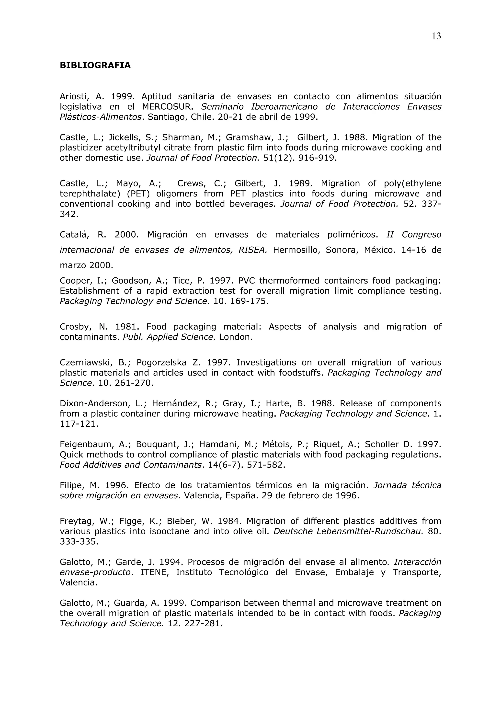 13

BIBLIOGRAFIA


Ariosti, A. 1999. Aptitud sanitaria de envases en contacto con alimentos situación
legislativa en el MERCOSUR. Seminario Iberoamericano de Interacciones Envases
Plásticos-Alimentos. Santiago, Chile. 20-21 de abril de 1999.

Castle, L.; Jickells, S.; Sharman, M.; Gramshaw, J.; Gilbert, J. 1988. Migration of the
plasticizer acetyltributyl citrate from plastic film into foods during microwave cooking and
other domestic use. Journal of Food Protection. 51(12). 916-919.


Castle, L.; Mayo, A.;     Crews, C.; Gilbert, J. 1989. Migration of poly(ethylene
terephthalate) (PET) oligomers from PET plastics into foods during microwave and
conventional cooking and into bottled beverages. Journal of Food Protection. 52. 337-
342.

Catalá, R. 2000. Migración en envases de materiales poliméricos. II Congreso
internacional de envases de alimentos, RISEA. Hermosillo, Sonora, México. 14-16 de
marzo 2000.
Cooper, I.; Goodson, A.; Tice, P. 1997. PVC thermoformed containers food packaging:
Establishment of a rapid extraction test for overall migration limit compliance testing.
Packaging Technology and Science. 10. 169-175.


Crosby, N. 1981. Food packaging material: Aspects of analysis and migration of
contaminants. Publ. Applied Science. London.


Czerniawski, B.; Pogorzelska Z. 1997. Investigations on overall migration of various
plastic materials and articles used in contact with foodstuffs. Packaging Technology and
Science. 10. 261-270.

Dixon-Anderson, L.; Hernández, R.; Gray, I.; Harte, B. 1988. Release of components
from a plastic container during microwave heating. Packaging Technology and Science. 1.
117-121.

Feigenbaum, A.; Bouquant, J.; Hamdani, M.; Métois, P.; Riquet, A.; Scholler D. 1997.
Quick methods to control compliance of plastic materials with food packaging regulations.
Food Additives and Contaminants. 14(6-7). 571-582.

Filipe, M. 1996. Efecto de los tratamientos térmicos en la migración. Jornada técnica
sobre migración en envases. Valencia, España. 29 de febrero de 1996.


Freytag, W.; Figge, K.; Bieber, W. 1984. Migration of different plastics additives from
various plastics into isooctane and into olive oil. Deutsche Lebensmittel-Rundschau. 80.
333-335.

Galotto, M.; Garde, J. 1994. Procesos de migración del envase al alimento. Interacción
envase-producto. ITENE, Instituto Tecnológico del Envase, Embalaje y Transporte,
Valencia.

Galotto, M.; Guarda, A. 1999. Comparison between thermal and microwave treatment on
the overall migration of plastic materials intended to be in contact with foods. Packaging
Technology and Science. 12. 227-281.
 