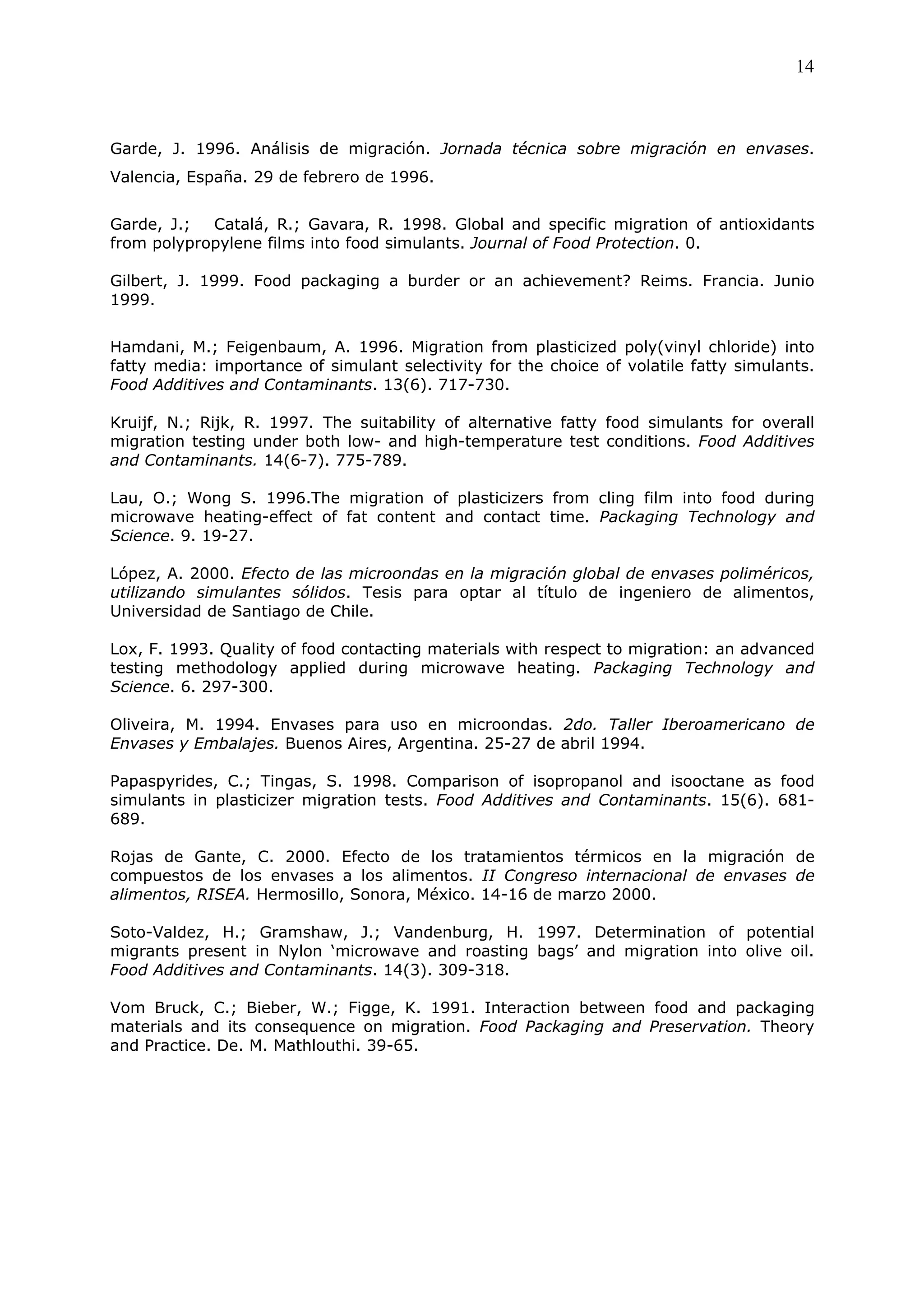 14



Garde, J. 1996. Análisis de migración. Jornada técnica sobre migración en envases.
Valencia, España. 29 de febrero de 1996.


Garde, J.;  Catalá, R.; Gavara, R. 1998. Global and specific migration of antioxidants
from polypropylene films into food simulants. Journal of Food Protection. 0.

Gilbert, J. 1999. Food packaging a burder or an achievement? Reims. Francia. Junio
1999.


Hamdani, M.; Feigenbaum, A. 1996. Migration from plasticized poly(vinyl chloride) into
fatty media: importance of simulant selectivity for the choice of volatile fatty simulants.
Food Additives and Contaminants. 13(6). 717-730.

Kruijf, N.; Rijk, R. 1997. The suitability of alternative fatty food simulants for overall
migration testing under both low- and high-temperature test conditions. Food Additives
and Contaminants. 14(6-7). 775-789.

Lau, O.; Wong S. 1996.The migration of plasticizers from cling film into food during
microwave heating-effect of fat content and contact time. Packaging Technology and
Science. 9. 19-27.

López, A. 2000. Efecto de las microondas en la migración global de envases poliméricos,
utilizando simulantes sólidos. Tesis para optar al título de ingeniero de alimentos,
Universidad de Santiago de Chile.

Lox, F. 1993. Quality of food contacting materials with respect to migration: an advanced
testing methodology applied during microwave heating. Packaging Technology and
Science. 6. 297-300.

Oliveira, M. 1994. Envases para uso en microondas. 2do. Taller Iberoamericano de
Envases y Embalajes. Buenos Aires, Argentina. 25-27 de abril 1994.

Papaspyrides, C.; Tingas, S. 1998. Comparison of isopropanol and isooctane as food
simulants in plasticizer migration tests. Food Additives and Contaminants. 15(6). 681-
689.

Rojas de Gante, C. 2000. Efecto de los tratamientos térmicos en la migración de
compuestos de los envases a los alimentos. II Congreso internacional de envases de
alimentos, RISEA. Hermosillo, Sonora, México. 14-16 de marzo 2000.

Soto-Valdez, H.; Gramshaw, J.; Vandenburg, H. 1997. Determination of potential
migrants present in Nylon ‘microwave and roasting bags’ and migration into olive oil.
Food Additives and Contaminants. 14(3). 309-318.

Vom Bruck, C.; Bieber, W.; Figge, K. 1991. Interaction between food and packaging
materials and its consequence on migration. Food Packaging and Preservation. Theory
and Practice. De. M. Mathlouthi. 39-65.
 