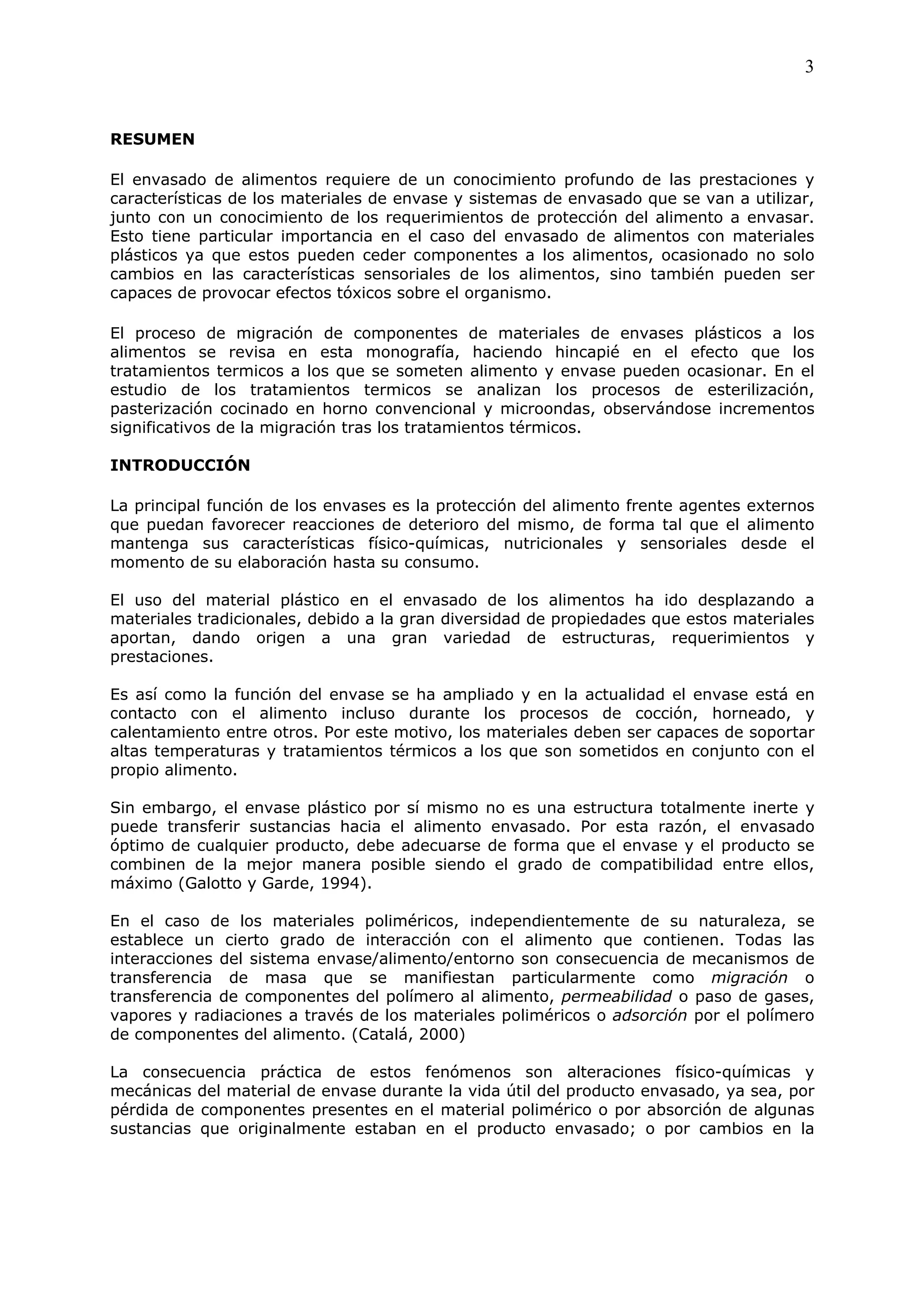 3


RESUMEN

El envasado de alimentos requiere de un conocimiento profundo de las prestaciones y
características de los materiales de envase y sistemas de envasado que se van a utilizar,
junto con un conocimiento de los requerimientos de protección del alimento a envasar.
Esto tiene particular importancia en el caso del envasado de alimentos con materiales
plásticos ya que estos pueden ceder componentes a los alimentos, ocasionado no solo
cambios en las características sensoriales de los alimentos, sino también pueden ser
capaces de provocar efectos tóxicos sobre el organismo.

El proceso de migración de componentes de materiales de envases plásticos a los
alimentos se revisa en esta monografía, haciendo hincapié en el efecto que los
tratamientos termicos a los que se someten alimento y envase pueden ocasionar. En el
estudio de los tratamientos termicos se analizan los procesos de esterilización,
pasterización cocinado en horno convencional y microondas, observándose incrementos
significativos de la migración tras los tratamientos térmicos.

INTRODUCCIÓN

La principal función de los envases es la protección del alimento frente agentes externos
que puedan favorecer reacciones de deterioro del mismo, de forma tal que el alimento
mantenga sus características físico-químicas, nutricionales y sensoriales desde el
momento de su elaboración hasta su consumo.

El uso del material plástico en el envasado de los alimentos ha ido desplazando a
materiales tradicionales, debido a la gran diversidad de propiedades que estos materiales
aportan, dando origen a una gran variedad de estructuras, requerimientos y
prestaciones.

Es así como la función del envase se ha ampliado y en la actualidad el envase está en
contacto con el alimento incluso durante los procesos de cocción, horneado, y
calentamiento entre otros. Por este motivo, los materiales deben ser capaces de soportar
altas temperaturas y tratamientos térmicos a los que son sometidos en conjunto con el
propio alimento.

Sin embargo, el envase plástico por sí mismo no es una estructura totalmente inerte y
puede transferir sustancias hacia el alimento envasado. Por esta razón, el envasado
óptimo de cualquier producto, debe adecuarse de forma que el envase y el producto se
combinen de la mejor manera posible siendo el grado de compatibilidad entre ellos,
máximo (Galotto y Garde, 1994).

En el caso de los materiales poliméricos, independientemente de su naturaleza, se
establece un cierto grado de interacción con el alimento que contienen. Todas las
interacciones del sistema envase/alimento/entorno son consecuencia de mecanismos de
transferencia de masa que se manifiestan particularmente como migración o
transferencia de componentes del polímero al alimento, permeabilidad o paso de gases,
vapores y radiaciones a través de los materiales poliméricos o adsorción por el polímero
de componentes del alimento. (Catalá, 2000)

La consecuencia práctica de estos fenómenos son alteraciones físico-químicas y
mecánicas del material de envase durante la vida útil del producto envasado, ya sea, por
pérdida de componentes presentes en el material polimérico o por absorción de algunas
sustancias que originalmente estaban en el producto envasado; o por cambios en la
 