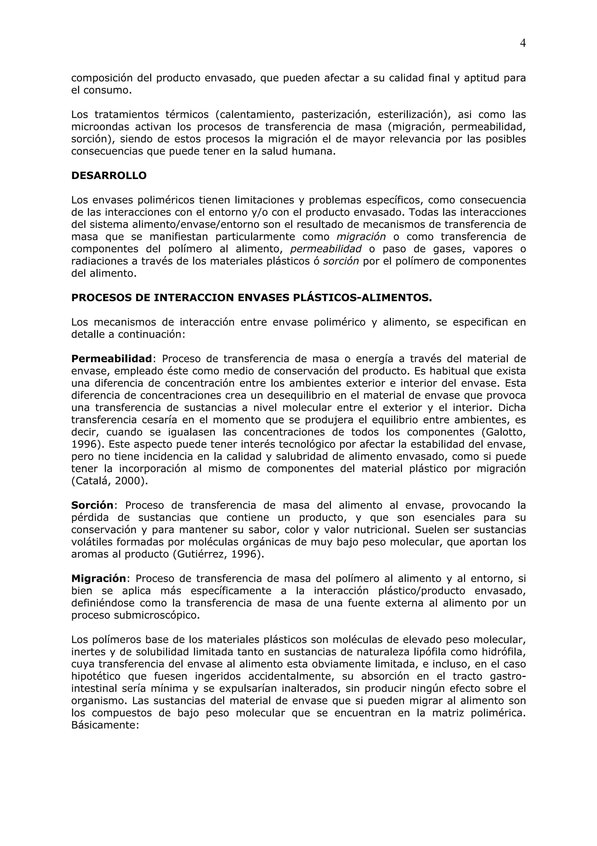 4

composición del producto envasado, que pueden afectar a su calidad final y aptitud para
el consumo.

Los tratamientos térmicos (calentamiento, pasterización, esterilización), asi como las
microondas activan los procesos de transferencia de masa (migración, permeabilidad,
sorción), siendo de estos procesos la migración el de mayor relevancia por las posibles
consecuencias que puede tener en la salud humana.

DESARROLLO

Los envases poliméricos tienen limitaciones y problemas específicos, como consecuencia
de las interacciones con el entorno y/o con el producto envasado. Todas las interacciones
del sistema alimento/envase/entorno son el resultado de mecanismos de transferencia de
masa que se manifiestan particularmente como migración o como transferencia de
componentes del polímero al alimento, permeabilidad o paso de gases, vapores o
radiaciones a través de los materiales plásticos ó sorción por el polímero de componentes
del alimento.

PROCESOS DE INTERACCION ENVASES PLÁSTICOS-ALIMENTOS.

Los mecanismos de interacción entre envase polimérico y alimento, se especifican en
detalle a continuación:

Permeabilidad: Proceso de transferencia de masa o energía a través del material de
envase, empleado éste como medio de conservación del producto. Es habitual que exista
una diferencia de concentración entre los ambientes exterior e interior del envase. Esta
diferencia de concentraciones crea un desequilibrio en el material de envase que provoca
una transferencia de sustancias a nivel molecular entre el exterior y el interior. Dicha
transferencia cesaría en el momento que se produjera el equilibrio entre ambientes, es
decir, cuando se igualasen las concentraciones de todos los componentes (Galotto,
1996). Este aspecto puede tener interés tecnológico por afectar la estabilidad del envase,
pero no tiene incidencia en la calidad y salubridad de alimento envasado, como si puede
tener la incorporación al mismo de componentes del material plástico por migración
(Catalá, 2000).

Sorción: Proceso de transferencia de masa del alimento al envase, provocando la
pérdida de sustancias que contiene un producto, y que son esenciales para su
conservación y para mantener su sabor, color y valor nutricional. Suelen ser sustancias
volátiles formadas por moléculas orgánicas de muy bajo peso molecular, que aportan los
aromas al producto (Gutiérrez, 1996).

Migración: Proceso de transferencia de masa del polímero al alimento y al entorno, si
bien se aplica más específicamente a la interacción plástico/producto envasado,
definiéndose como la transferencia de masa de una fuente externa al alimento por un
proceso submicroscópico.

Los polímeros base de los materiales plásticos son moléculas de elevado peso molecular,
inertes y de solubilidad limitada tanto en sustancias de naturaleza lipófila como hidrófila,
cuya transferencia del envase al alimento esta obviamente limitada, e incluso, en el caso
hipotético que fuesen ingeridos accidentalmente, su absorción en el tracto gastro-
intestinal sería mínima y se expulsarían inalterados, sin producir ningún efecto sobre el
organismo. Las sustancias del material de envase que si pueden migrar al alimento son
los compuestos de bajo peso molecular que se encuentran en la matriz polimérica.
Básicamente:
 