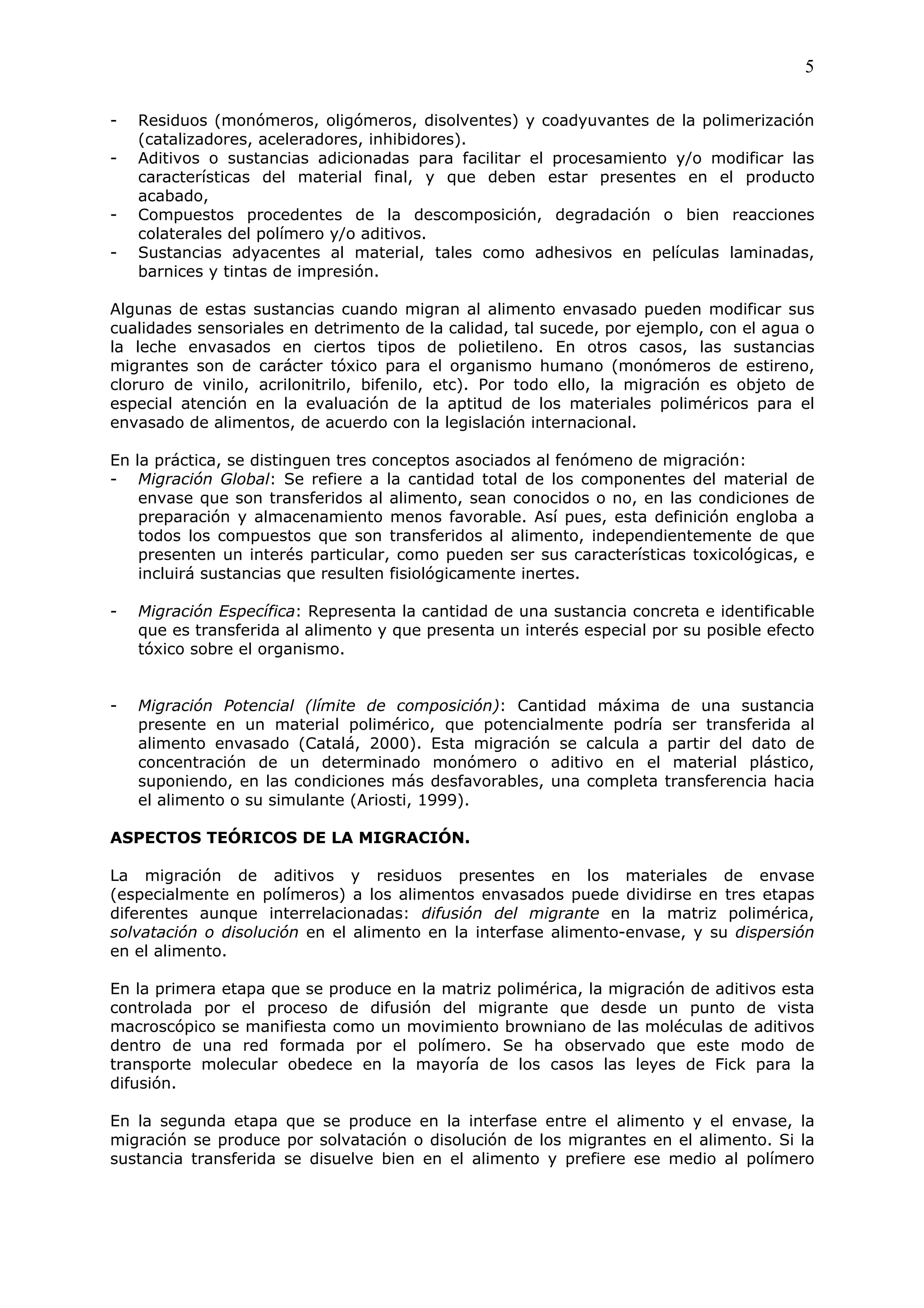 5

-   Residuos (monómeros, oligómeros, disolventes) y coadyuvantes de la polimerización
    (catalizadores, aceleradores, inhibidores).
-   Aditivos o sustancias adicionadas para facilitar el procesamiento y/o modificar las
    características del material final, y que deben estar presentes en el producto
    acabado,
-   Compuestos procedentes de la descomposición, degradación o bien reacciones
    colaterales del polímero y/o aditivos.
-   Sustancias adyacentes al material, tales como adhesivos en películas laminadas,
    barnices y tintas de impresión.

Algunas de estas sustancias cuando migran al alimento envasado pueden modificar sus
cualidades sensoriales en detrimento de la calidad, tal sucede, por ejemplo, con el agua o
la leche envasados en ciertos tipos de polietileno. En otros casos, las sustancias
migrantes son de carácter tóxico para el organismo humano (monómeros de estireno,
cloruro de vinilo, acrilonitrilo, bifenilo, etc). Por todo ello, la migración es objeto de
especial atención en la evaluación de la aptitud de los materiales poliméricos para el
envasado de alimentos, de acuerdo con la legislación internacional.

En la práctica, se distinguen tres conceptos asociados al fenómeno de migración:
- Migración Global: Se refiere a la cantidad total de los componentes del material de
    envase que son transferidos al alimento, sean conocidos o no, en las condiciones de
    preparación y almacenamiento menos favorable. Así pues, esta definición engloba a
    todos los compuestos que son transferidos al alimento, independientemente de que
    presenten un interés particular, como pueden ser sus características toxicológicas, e
    incluirá sustancias que resulten fisiológicamente inertes.

-   Migración Específica: Representa la cantidad de una sustancia concreta e identificable
    que es transferida al alimento y que presenta un interés especial por su posible efecto
    tóxico sobre el organismo.


-   Migración Potencial (límite de composición): Cantidad máxima de una sustancia
    presente en un material polimérico, que potencialmente podría ser transferida al
    alimento envasado (Catalá, 2000). Esta migración se calcula a partir del dato de
    concentración de un determinado monómero o aditivo en el material plástico,
    suponiendo, en las condiciones más desfavorables, una completa transferencia hacia
    el alimento o su simulante (Ariosti, 1999).

ASPECTOS TEÓRICOS DE LA MIGRACIÓN.

La migración de aditivos y residuos presentes en los materiales de envase
(especialmente en polímeros) a los alimentos envasados puede dividirse en tres etapas
diferentes aunque interrelacionadas: difusión del migrante en la matriz polimérica,
solvatación o disolución en el alimento en la interfase alimento-envase, y su dispersión
en el alimento.

En la primera etapa que se produce en la matriz polimérica, la migración de aditivos esta
controlada por el proceso de difusión del migrante que desde un punto de vista
macroscópico se manifiesta como un movimiento browniano de las moléculas de aditivos
dentro de una red formada por el polímero. Se ha observado que este modo de
transporte molecular obedece en la mayoría de los casos las leyes de Fick para la
difusión.

En la segunda etapa que se produce en la interfase entre el alimento y el envase, la
migración se produce por solvatación o disolución de los migrantes en el alimento. Si la
sustancia transferida se disuelve bien en el alimento y prefiere ese medio al polímero
 