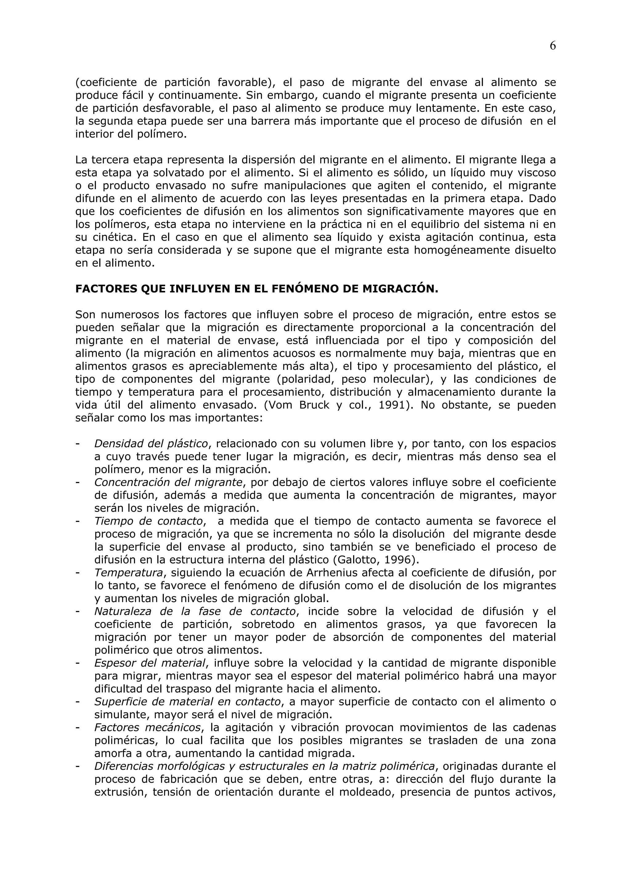 6

(coeficiente de partición favorable), el paso de migrante del envase al alimento se
produce fácil y continuamente. Sin embargo, cuando el migrante presenta un coeficiente
de partición desfavorable, el paso al alimento se produce muy lentamente. En este caso,
la segunda etapa puede ser una barrera más importante que el proceso de difusión en el
interior del polímero.

La tercera etapa representa la dispersión del migrante en el alimento. El migrante llega a
esta etapa ya solvatado por el alimento. Si el alimento es sólido, un líquido muy viscoso
o el producto envasado no sufre manipulaciones que agiten el contenido, el migrante
difunde en el alimento de acuerdo con las leyes presentadas en la primera etapa. Dado
que los coeficientes de difusión en los alimentos son significativamente mayores que en
los polímeros, esta etapa no interviene en la práctica ni en el equilibrio del sistema ni en
su cinética. En el caso en que el alimento sea líquido y exista agitación continua, esta
etapa no sería considerada y se supone que el migrante esta homogéneamente disuelto
en el alimento.

FACTORES QUE INFLUYEN EN EL FENÓMENO DE MIGRACIÓN.

Son numerosos los factores que influyen sobre el proceso de migración, entre estos se
pueden señalar que la migración es directamente proporcional a la concentración del
migrante en el material de envase, está influenciada por el tipo y composición del
alimento (la migración en alimentos acuosos es normalmente muy baja, mientras que en
alimentos grasos es apreciablemente más alta), el tipo y procesamiento del plástico, el
tipo de componentes del migrante (polaridad, peso molecular), y las condiciones de
tiempo y temperatura para el procesamiento, distribución y almacenamiento durante la
vida útil del alimento envasado. (Vom Bruck y col., 1991). No obstante, se pueden
señalar como los mas importantes:

-   Densidad del plástico, relacionado con su volumen libre y, por tanto, con los espacios
    a cuyo través puede tener lugar la migración, es decir, mientras más denso sea el
    polímero, menor es la migración.
-   Concentración del migrante, por debajo de ciertos valores influye sobre el coeficiente
    de difusión, además a medida que aumenta la concentración de migrantes, mayor
    serán los niveles de migración.
-   Tiempo de contacto, a medida que el tiempo de contacto aumenta se favorece el
    proceso de migración, ya que se incrementa no sólo la disolución del migrante desde
    la superficie del envase al producto, sino también se ve beneficiado el proceso de
    difusión en la estructura interna del plástico (Galotto, 1996).
-   Temperatura, siguiendo la ecuación de Arrhenius afecta al coeficiente de difusión, por
    lo tanto, se favorece el fenómeno de difusión como el de disolución de los migrantes
    y aumentan los niveles de migración global.
-   Naturaleza de la fase de contacto, incide sobre la velocidad de difusión y el
    coeficiente de partición, sobretodo en alimentos grasos, ya que favorecen la
    migración por tener un mayor poder de absorción de componentes del material
    polimérico que otros alimentos.
-   Espesor del material, influye sobre la velocidad y la cantidad de migrante disponible
    para migrar, mientras mayor sea el espesor del material polimérico habrá una mayor
    dificultad del traspaso del migrante hacia el alimento.
-   Superficie de material en contacto, a mayor superficie de contacto con el alimento o
    simulante, mayor será el nivel de migración.
-   Factores mecánicos, la agitación y vibración provocan movimientos de las cadenas
    poliméricas, lo cual facilita que los posibles migrantes se trasladen de una zona
    amorfa a otra, aumentando la cantidad migrada.
-   Diferencias morfológicas y estructurales en la matriz polimérica, originadas durante el
    proceso de fabricación que se deben, entre otras, a: dirección del flujo durante la
    extrusión, tensión de orientación durante el moldeado, presencia de puntos activos,
 