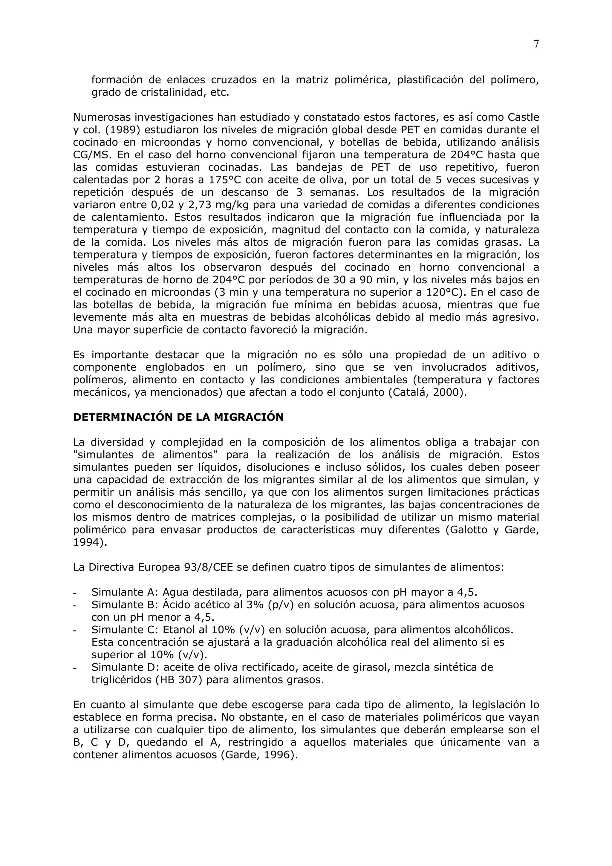 7

    formación de enlaces cruzados en la matriz polimérica, plastificación del polímero,
    grado de cristalinidad, etc.

Numerosas investigaciones han estudiado y constatado estos factores, es así como Castle
y col. (1989) estudiaron los niveles de migración global desde PET en comidas durante el
cocinado en microondas y horno convencional, y botellas de bebida, utilizando análisis
CG/MS. En el caso del horno convencional fijaron una temperatura de 204°C hasta que
las comidas estuvieran cocinadas. Las bandejas de PET de uso repetitivo, fueron
calentadas por 2 horas a 175°C con aceite de oliva, por un total de 5 veces sucesivas y
repetición después de un descanso de 3 semanas. Los resultados de la migración
variaron entre 0,02 y 2,73 mg/kg para una variedad de comidas a diferentes condiciones
de calentamiento. Estos resultados indicaron que la migración fue influenciada por la
temperatura y tiempo de exposición, magnitud del contacto con la comida, y naturaleza
de la comida. Los niveles más altos de migración fueron para las comidas grasas. La
temperatura y tiempos de exposición, fueron factores determinantes en la migración, los
niveles más altos los observaron después del cocinado en horno convencional a
temperaturas de horno de 204°C por períodos de 30 a 90 min, y los niveles más bajos en
el cocinado en microondas (3 min y una temperatura no superior a 120°C). En el caso de
las botellas de bebida, la migración fue mínima en bebidas acuosa, mientras que fue
levemente más alta en muestras de bebidas alcohólicas debido al medio más agresivo.
Una mayor superficie de contacto favoreció la migración.

Es importante destacar que la migración no es sólo una propiedad de un aditivo o
componente englobados en un polímero, sino que se ven involucrados aditivos,
polímeros, alimento en contacto y las condiciones ambientales (temperatura y factores
mecánicos, ya mencionados) que afectan a todo el conjunto (Catalá, 2000).

DETERMINACIÓN DE LA MIGRACIÓN

La diversidad y complejidad en la composición de los alimentos obliga a trabajar con
"simulantes de alimentos" para la realización de los análisis de migración. Estos
simulantes pueden ser líquidos, disoluciones e incluso sólidos, los cuales deben poseer
una capacidad de extracción de los migrantes similar al de los alimentos que simulan, y
permitir un análisis más sencillo, ya que con los alimentos surgen limitaciones prácticas
como el desconocimiento de la naturaleza de los migrantes, las bajas concentraciones de
los mismos dentro de matrices complejas, o la posibilidad de utilizar un mismo material
polimérico para envasar productos de características muy diferentes (Galotto y Garde,
1994).

La Directiva Europea 93/8/CEE se definen cuatro tipos de simulantes de alimentos:

-   Simulante A: Agua destilada, para alimentos acuosos con pH mayor a 4,5.
-   Simulante B: Ácido acético al 3% (p/v) en solución acuosa, para alimentos acuosos
    con un pH menor a 4,5.
-   Simulante C: Etanol al 10% (v/v) en solución acuosa, para alimentos alcohólicos.
    Esta concentración se ajustará a la graduación alcohólica real del alimento si es
    superior al 10% (v/v).
-   Simulante D: aceite de oliva rectificado, aceite de girasol, mezcla sintética de
    triglicéridos (HB 307) para alimentos grasos.

En cuanto al simulante que debe escogerse para cada tipo de alimento, la legislación lo
establece en forma precisa. No obstante, en el caso de materiales poliméricos que vayan
a utilizarse con cualquier tipo de alimento, los simulantes que deberán emplearse son el
B, C y D, quedando el A, restringido a aquellos materiales que únicamente van a
contener alimentos acuosos (Garde, 1996).
 