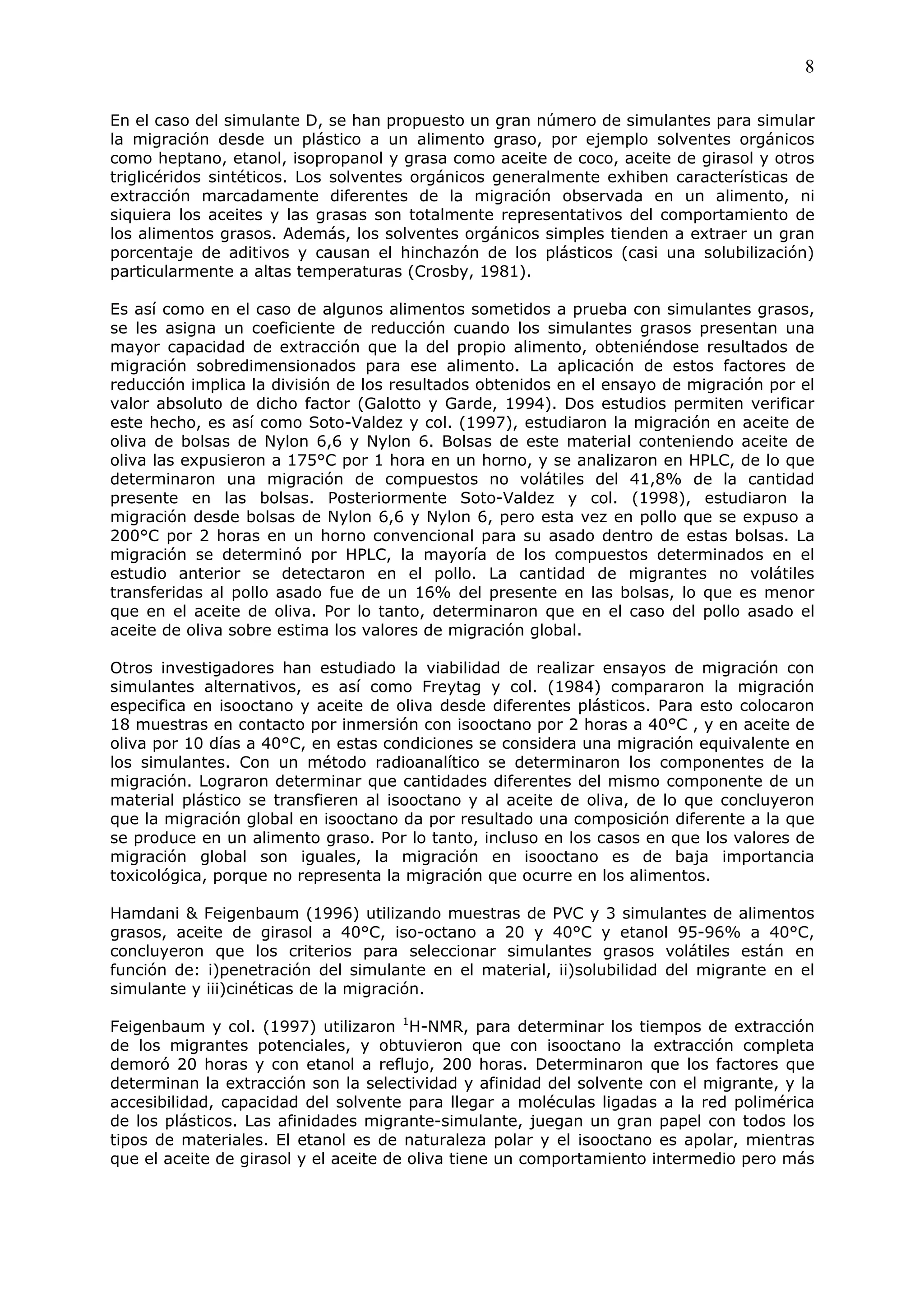 8

En el caso del simulante D, se han propuesto un gran número de simulantes para simular
la migración desde un plástico a un alimento graso, por ejemplo solventes orgánicos
como heptano, etanol, isopropanol y grasa como aceite de coco, aceite de girasol y otros
triglicéridos sintéticos. Los solventes orgánicos generalmente exhiben características de
extracción marcadamente diferentes de la migración observada en un alimento, ni
siquiera los aceites y las grasas son totalmente representativos del comportamiento de
los alimentos grasos. Además, los solventes orgánicos simples tienden a extraer un gran
porcentaje de aditivos y causan el hinchazón de los plásticos (casi una solubilización)
particularmente a altas temperaturas (Crosby, 1981).

Es así como en el caso de algunos alimentos sometidos a prueba con simulantes grasos,
se les asigna un coeficiente de reducción cuando los simulantes grasos presentan una
mayor capacidad de extracción que la del propio alimento, obteniéndose resultados de
migración sobredimensionados para ese alimento. La aplicación de estos factores de
reducción implica la división de los resultados obtenidos en el ensayo de migración por el
valor absoluto de dicho factor (Galotto y Garde, 1994). Dos estudios permiten verificar
este hecho, es así como Soto-Valdez y col. (1997), estudiaron la migración en aceite de
oliva de bolsas de Nylon 6,6 y Nylon 6. Bolsas de este material conteniendo aceite de
oliva las expusieron a 175°C por 1 hora en un horno, y se analizaron en HPLC, de lo que
determinaron una migración de compuestos no volátiles del 41,8% de la cantidad
presente en las bolsas. Posteriormente Soto-Valdez y col. (1998), estudiaron la
migración desde bolsas de Nylon 6,6 y Nylon 6, pero esta vez en pollo que se expuso a
200°C por 2 horas en un horno convencional para su asado dentro de estas bolsas. La
migración se determinó por HPLC, la mayoría de los compuestos determinados en el
estudio anterior se detectaron en el pollo. La cantidad de migrantes no volátiles
transferidas al pollo asado fue de un 16% del presente en las bolsas, lo que es menor
que en el aceite de oliva. Por lo tanto, determinaron que en el caso del pollo asado el
aceite de oliva sobre estima los valores de migración global.

Otros investigadores han estudiado la viabilidad de realizar ensayos de migración con
simulantes alternativos, es así como Freytag y col. (1984) compararon la migración
especifica en isooctano y aceite de oliva desde diferentes plásticos. Para esto colocaron
18 muestras en contacto por inmersión con isooctano por 2 horas a 40°C , y en aceite de
oliva por 10 días a 40°C, en estas condiciones se considera una migración equivalente en
los simulantes. Con un método radioanalítico se determinaron los componentes de la
migración. Lograron determinar que cantidades diferentes del mismo componente de un
material plástico se transfieren al isooctano y al aceite de oliva, de lo que concluyeron
que la migración global en isooctano da por resultado una composición diferente a la que
se produce en un alimento graso. Por lo tanto, incluso en los casos en que los valores de
migración global son iguales, la migración en isooctano es de baja importancia
toxicológica, porque no representa la migración que ocurre en los alimentos.

Hamdani & Feigenbaum (1996) utilizando muestras de PVC y 3 simulantes de alimentos
grasos, aceite de girasol a 40°C, iso-octano a 20 y 40°C y etanol 95-96% a 40°C,
concluyeron que los criterios para seleccionar simulantes grasos volátiles están en
función de: i)penetración del simulante en el material, ii)solubilidad del migrante en el
simulante y iii)cinéticas de la migración.

Feigenbaum y col. (1997) utilizaron 1H-NMR, para determinar los tiempos de extracción
de los migrantes potenciales, y obtuvieron que con isooctano la extracción completa
demoró 20 horas y con etanol a reflujo, 200 horas. Determinaron que los factores que
determinan la extracción son la selectividad y afinidad del solvente con el migrante, y la
accesibilidad, capacidad del solvente para llegar a moléculas ligadas a la red polimérica
de los plásticos. Las afinidades migrante-simulante, juegan un gran papel con todos los
tipos de materiales. El etanol es de naturaleza polar y el isooctano es apolar, mientras
que el aceite de girasol y el aceite de oliva tiene un comportamiento intermedio pero más
 