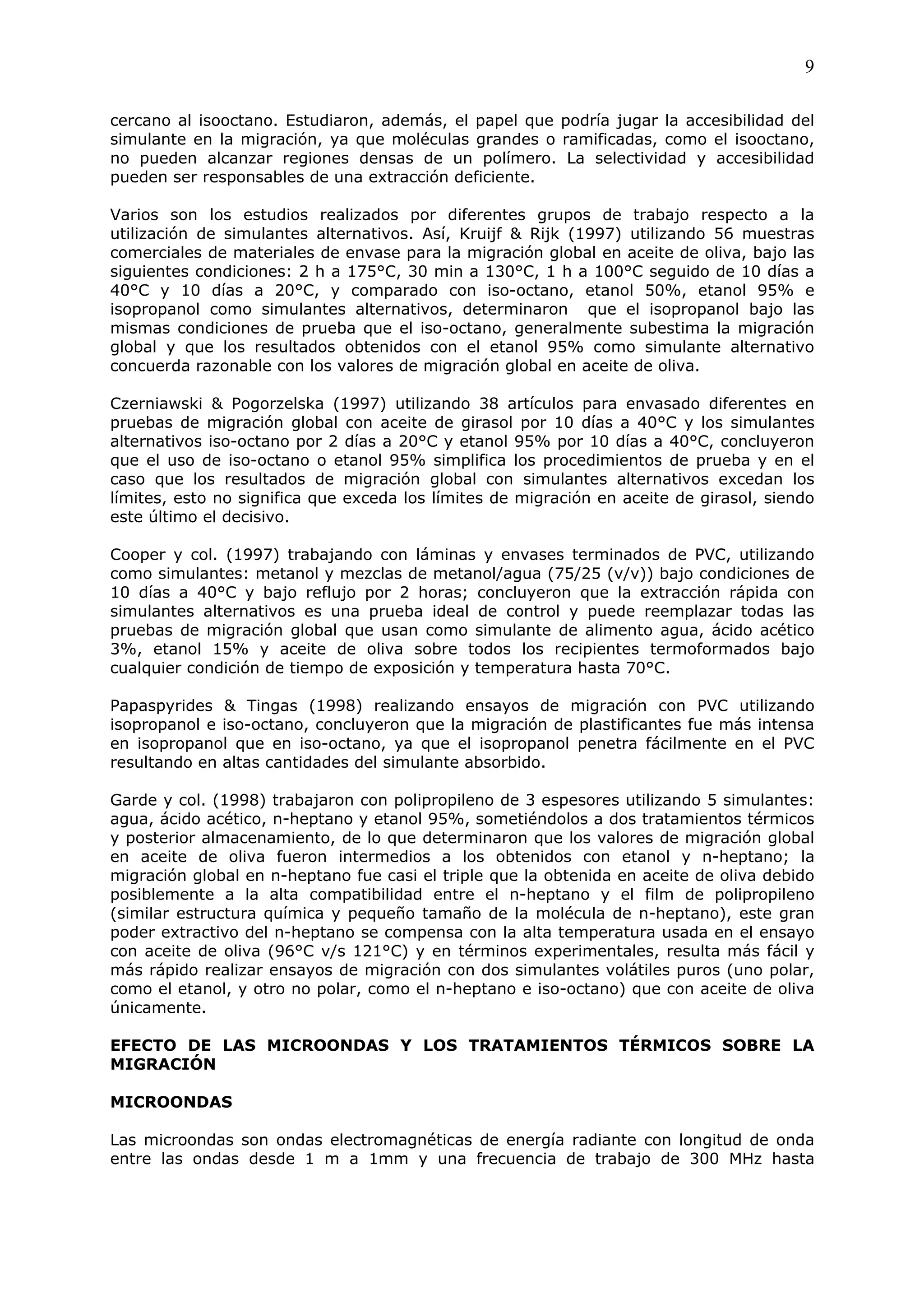 9

cercano al isooctano. Estudiaron, además, el papel que podría jugar la accesibilidad del
simulante en la migración, ya que moléculas grandes o ramificadas, como el isooctano,
no pueden alcanzar regiones densas de un polímero. La selectividad y accesibilidad
pueden ser responsables de una extracción deficiente.

Varios son los estudios realizados por diferentes grupos de trabajo respecto a la
utilización de simulantes alternativos. Así, Kruijf & Rijk (1997) utilizando 56 muestras
comerciales de materiales de envase para la migración global en aceite de oliva, bajo las
siguientes condiciones: 2 h a 175°C, 30 min a 130°C, 1 h a 100°C seguido de 10 días a
40°C y 10 días a 20°C, y comparado con iso-octano, etanol 50%, etanol 95% e
isopropanol como simulantes alternativos, determinaron que el isopropanol bajo las
mismas condiciones de prueba que el iso-octano, generalmente subestima la migración
global y que los resultados obtenidos con el etanol 95% como simulante alternativo
concuerda razonable con los valores de migración global en aceite de oliva.

Czerniawski & Pogorzelska (1997) utilizando 38 artículos para envasado diferentes en
pruebas de migración global con aceite de girasol por 10 días a 40°C y los simulantes
alternativos iso-octano por 2 días a 20°C y etanol 95% por 10 días a 40°C, concluyeron
que el uso de iso-octano o etanol 95% simplifica los procedimientos de prueba y en el
caso que los resultados de migración global con simulantes alternativos excedan los
límites, esto no significa que exceda los límites de migración en aceite de girasol, siendo
este último el decisivo.

Cooper y col. (1997) trabajando con láminas y envases terminados de PVC, utilizando
como simulantes: metanol y mezclas de metanol/agua (75/25 (v/v)) bajo condiciones de
10 días a 40°C y bajo reflujo por 2 horas; concluyeron que la extracción rápida con
simulantes alternativos es una prueba ideal de control y puede reemplazar todas las
pruebas de migración global que usan como simulante de alimento agua, ácido acético
3%, etanol 15% y aceite de oliva sobre todos los recipientes termoformados bajo
cualquier condición de tiempo de exposición y temperatura hasta 70°C.

Papaspyrides & Tingas (1998) realizando ensayos de migración con PVC utilizando
isopropanol e iso-octano, concluyeron que la migración de plastificantes fue más intensa
en isopropanol que en iso-octano, ya que el isopropanol penetra fácilmente en el PVC
resultando en altas cantidades del simulante absorbido.

Garde y col. (1998) trabajaron con polipropileno de 3 espesores utilizando 5 simulantes:
agua, ácido acético, n-heptano y etanol 95%, sometiéndolos a dos tratamientos térmicos
y posterior almacenamiento, de lo que determinaron que los valores de migración global
en aceite de oliva fueron intermedios a los obtenidos con etanol y n-heptano; la
migración global en n-heptano fue casi el triple que la obtenida en aceite de oliva debido
posiblemente a la alta compatibilidad entre el n-heptano y el film de polipropileno
(similar estructura química y pequeño tamaño de la molécula de n-heptano), este gran
poder extractivo del n-heptano se compensa con la alta temperatura usada en el ensayo
con aceite de oliva (96°C v/s 121°C) y en términos experimentales, resulta más fácil y
más rápido realizar ensayos de migración con dos simulantes volátiles puros (uno polar,
como el etanol, y otro no polar, como el n-heptano e iso-octano) que con aceite de oliva
únicamente.

EFECTO DE LAS MICROONDAS Y LOS TRATAMIENTOS TÉRMICOS SOBRE LA
MIGRACIÓN

MICROONDAS

Las microondas son ondas electromagnéticas de energía radiante con longitud de onda
entre las ondas desde 1 m a 1mm y una frecuencia de trabajo de 300 MHz hasta
 