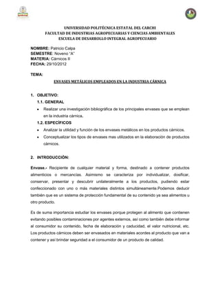 UNIVERSIDAD POLITÉCNICA ESTATAL DEL CARCHI
FACULTAD DE INDUSTRIAS AGROPECUARIAS Y CIENCIAS AMBIENTALES
ESCUELA DE DESARROLLO INTEGRAL AGROPECUARIO
NOMBRE: Patricio Calpa
SEMESTRE: Noveno “A”
MATERIA: Cárnicos II
FECHA: 29/10/2012
TEMA:
ENVASES METÁLICOS EMPLEADOS EN LA INDUSTRIA CÁRNICA
1. OBJETIVO:
1.1. GENERAL
Realizar una investigación bibliográfica de los principales envases que se emplean
en la industria cárnica.
1.2. ESPECÍFICOS
Analizar la utilidad y función de los envases metálicos en los productos cárnicos.
Conceptualizar los tipos de envases mas utilizados en la elaboración de productos
cárnicos.
2. INTRODUCCIÓN:
Envase.- Recipiente de cualquier material y forma, destinado a contener productos
alimenticios o mercancías. Asimismo se caracteriza por individualizar, dosificar,
conservar, presentar y descubrir unilateralmente a los productos, pudiendo estar
confeccionado con uno o más materiales distintos simultáneamente.Podemos deducir
también que es un sistema de protección fundamental de su contenido ya sea alimentos u
otro producto.
Es de suma importancia estudiar los envases porque protegen al alimento que contienen
evitando posibles contaminaciones por agentes externos, así como también debe informar
al consumidor su contenido, fecha de elaboración y caducidad, el valor nutricional, etc.
Los productos cárnicos deben ser envasados en materiales acordes al producto que van a
contener y así brindar seguridad a el consumidor de un producto de calidad.
 