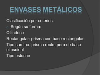 ENVASES METÁLICOS 
Clasificación por criterios: 
o Según su forma: 
Cilíndrico 
Rectangular: prisma con base rectangular 
Tipo sardina: prisma recto, pero de base 
elipsoidal 
Tipo estuche 
 