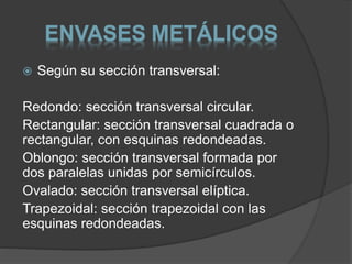 ENVASES METÁLICOS 
 Según su sección transversal: 
Redondo: sección transversal circular. 
Rectangular: sección transversal cuadrada o 
rectangular, con esquinas redondeadas. 
Oblongo: sección transversal formada por 
dos paralelas unidas por semicírculos. 
Ovalado: sección transversal elíptica. 
Trapezoidal: sección trapezoidal con las 
esquinas redondeadas. 
 
