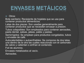 ENVASES METÁLICOS 
 Otros: 
Bote sanitario: Recipiente de hojalata que se usa para 
contener productos alimenticios. 
Latas de dos piezas: Son usadas generalmente para 
contener productos que se necesiten envasar a presión. 
Tubos colapsibles: Son empleados para contener aerosoles, 
pasta dental, salsas, jaleas, patés y pastas. 
Semirrígidos: Se emplean para productos congelados, tubos 
y envases de café. 
Autocalentables o autoenfriables: Se compone de dos latas 
una dentro de la otra las cuales reaccionas con el carbonato 
de calcio y calientan o enfrían el contenido. 
Foil de aluminio. 
Envases metalizados al vacío. 
Aerosoles. 
 