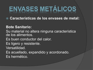ENVASES METÁLICOS 
 Características de los envases de metal: 
Bote Sanitario: 
Su material no altera ninguna característica 
de los alimentos. 
Es buen conductor del calor. 
Es ligero y resistente. 
Versatilidad. 
Es acuellado, expandido y acordonado. 
Es hermético. 
 