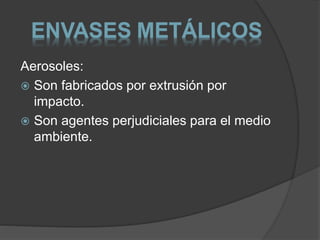 ENVASES METÁLICOS 
Aerosoles: 
 Son fabricados por extrusión por 
impacto. 
 Son agentes perjudiciales para el medio 
ambiente. 
 