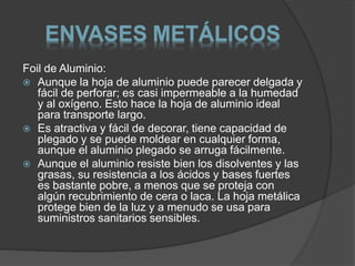 ENVASES METÁLICOS 
Foil de Aluminio: 
 Aunque la hoja de aluminio puede parecer delgada y 
fácil de perforar; es casi impermeable a la humedad 
y al oxígeno. Esto hace la hoja de aluminio ideal 
para transporte largo. 
 Es atractiva y fácil de decorar, tiene capacidad de 
plegado y se puede moldear en cualquier forma, 
aunque el aluminio plegado se arruga fácilmente. 
 Aunque el aluminio resiste bien los disolventes y las 
grasas, su resistencia a los ácidos y bases fuertes 
es bastante pobre, a menos que se proteja con 
algún recubrimiento de cera o laca. La hoja metálica 
protege bien de la luz y a menudo se usa para 
suministros sanitarios sensibles. 
 