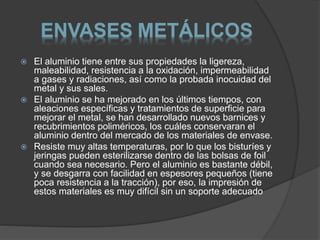 ENVASES METÁLICOS 
 El aluminio tiene entre sus propiedades la ligereza, 
maleabilidad, resistencia a la oxidación, impermeabilidad 
a gases y radiaciones, así como la probada inocuidad del 
metal y sus sales. 
 El aluminio se ha mejorado en los últimos tiempos, con 
aleaciones específicas y tratamientos de superficie para 
mejorar el metal, se han desarrollado nuevos barnices y 
recubrimientos poliméricos, los cuáles conservaran el 
aluminio dentro del mercado de los materiales de envase. 
 Resiste muy altas temperaturas, por lo que los bisturíes y 
jeringas pueden esterilizarse dentro de las bolsas de foil 
cuando sea necesario. Pero el aluminio es bastante débil, 
y se desgarra con facilidad en espesores pequeños (tiene 
poca resistencia a la tracción), por eso, la impresión de 
estos materiales es muy difícil sin un soporte adecuado 
 