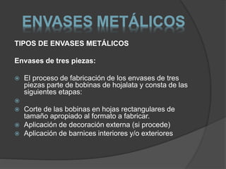 ENVASES METÁLICOS 
TIPOS DE ENVASES METÁLICOS 
Envases de tres piezas: 
 El proceso de fabricación de los envases de tres 
piezas parte de bobinas de hojalata y consta de las 
siguientes etapas: 
 
 Corte de las bobinas en hojas rectangulares de 
tamaño apropiado al formato a fabricar. 
 Aplicación de decoración externa (si procede) 
 Aplicación de barnices interiores y/o exteriores 
 