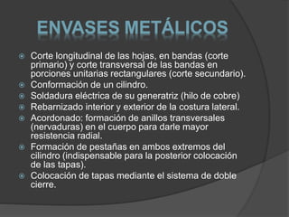 ENVASES METÁLICOS 
 Corte longitudinal de las hojas, en bandas (corte 
primario) y corte transversal de las bandas en 
porciones unitarias rectangulares (corte secundario). 
 Conformación de un cilindro. 
 Soldadura eléctrica de su generatriz (hilo de cobre) 
 Rebarnizado interior y exterior de la costura lateral. 
 Acordonado: formación de anillos transversales 
(nervaduras) en el cuerpo para darle mayor 
resistencia radial. 
 Formación de pestañas en ambos extremos del 
cilindro (indispensable para la posterior colocación 
de las tapas). 
 Colocación de tapas mediante el sistema de doble 
cierre. 
 