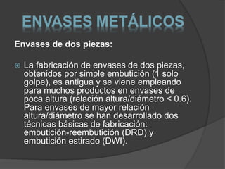 ENVASES METÁLICOS 
Envases de dos piezas: 
 La fabricación de envases de dos piezas, 
obtenidos por simple embutición (1 solo 
golpe), es antigua y se viene empleando 
para muchos productos en envases de 
poca altura (relación altura/diámetro < 0.6). 
Para envases de mayor relación 
altura/diámetro se han desarrollado dos 
técnicas básicas de fabricación: 
embutición-reembutición (DRD) y 
embutición estirado (DWI). 
 