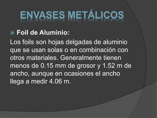 ENVASES METÁLICOS 
 Foil de Aluminio: 
Los foils son hojas delgadas de aluminio 
que se usan solas o en combinación con 
otros materiales. Generalmente tienen 
menos de 0.15 mm de grosor y 1.52 m de 
ancho, aunque en ocasiones el ancho 
llega a medir 4.06 m. 
 