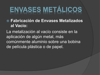 ENVASES METÁLICOS 
 Fabricación de Envases Metalizados 
al Vacío: 
La metalización al vacío consiste en la 
aplicación de algún metal, más 
comúnmente aluminio sobre una bobina 
de película plástica o de papel. 
 