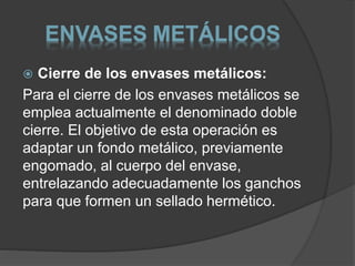 ENVASES METÁLICOS 
 Cierre de los envases metálicos: 
Para el cierre de los envases metálicos se 
emplea actualmente el denominado doble 
cierre. El objetivo de esta operación es 
adaptar un fondo metálico, previamente 
engomado, al cuerpo del envase, 
entrelazando adecuadamente los ganchos 
para que formen un sellado hermético. 
 