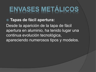 ENVASES METÁLICOS 
 Tapas de fácil apertura: 
Desde la aparición de la tapa de fácil 
apertura en aluminio, ha tenido lugar una 
continua evolución tecnológica, 
apareciendo numerosos tipos y modelos. 
 