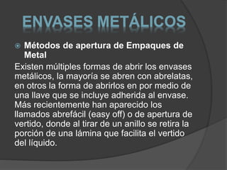 ENVASES METÁLICOS 
 Métodos de apertura de Empaques de 
Metal 
Existen múltiples formas de abrir los envases 
metálicos, la mayoría se abren con abrelatas, 
en otros la forma de abrirlos en por medio de 
una llave que se incluye adherida al envase. 
Más recientemente han aparecido los 
llamados abrefácil (easy off) o de apertura de 
vertido, donde al tirar de un anillo se retira la 
porción de una lámina que facilita el vertido 
del líquido. 
 