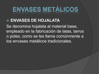 ENVASES METÁLICOS 
 ENVASES DE HOJALATA 
Se denomina hojalata al material base, 
empleado en la fabricación de latas, tarros 
o potes, como se les llama comúnmente a 
los envases metálicos tradicionales. 
 