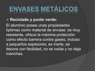 ENVASES METÁLICOS 
 Reciclado y punto verde: 
El aluminio posee unas propiedades 
óptimas como material de envase: es muy 
resistente, ofrece la máxima protección 
como efecto barrera contra gases, incluso 
a pequeños espesores, es inerte, se 
decora con facilidad, no se oxida y no deja 
manchas. 
 