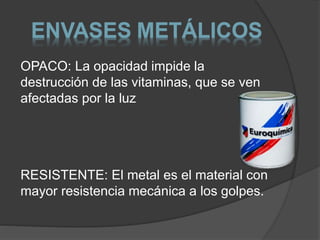 ENVASES METÁLICOS 
OPACO: La opacidad impide la 
destrucción de las vitaminas, que se ven 
afectadas por la luz 
RESISTENTE: El metal es el material con 
mayor resistencia mecánica a los golpes. 
 