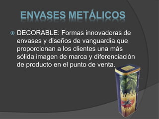 ENVASES METÁLICOS 
 DECORABLE: Formas innovadoras de 
envases y diseños de vanguardia que 
proporcionan a los clientes una más 
sólida imagen de marca y diferenciación 
de producto en el punto de venta. 
 