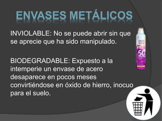 ENVASES METÁLICOS 
INVIOLABLE: No se puede abrir sin que 
se aprecie que ha sido manipulado. 
BIODEGRADABLE: Expuesto a la 
intemperie un envase de acero 
desaparece en pocos meses 
convirtiéndose en óxido de hierro, inocuo 
para el suelo. 
 