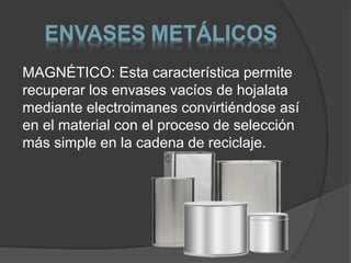 ENVASES METÁLICOS 
MAGNÉTICO: Esta característica permite 
recuperar los envases vacíos de hojalata 
mediante electroimanes convirtiéndose así 
en el material con el proceso de selección 
más simple en la cadena de reciclaje. 
 