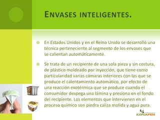 ENVASES INTELIGENTES.
 En Estados Unidos y en el Reino Unido se desarrolló una
técnica perteneciente al segmento de los envases que
se calientan automáticamente.
 Se trata de un recipiente de una sola pieza y sin costura,
de plástico moldeado por inyección, que tiene como
particularidad varias cámaras interiores con las que se
produce el calentamiento automático, por efecto de
una reacción exotérmica que se produce cuando el
consumidor despega una lámina y presiona en el fondo
del recipiente. Los elementos que intervienen en el
proceso químico son piedra caliza molida y agua pura.
 