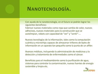 NANOTECNOLOGÍA.
Con ayuda de la nanotecnología, en el futuro se podrán lograr los
siguientes beneficios:
Fabricar nuevos materiales como ropa que cambia de color, nuevos
adhesivos, nuevos materiales para la construcción que se
autolimpian, robots con capacidad de "ver" y "sentir"....
Nuevos tecnologías de la información, tales como la computación
cuántica y microchips capaces de almacenar trillones de bytes de
información en un aparato tan pequeño como la punta de un alfiler.
Avances médicos, incluyendo la administración de medicinas y la
detección y tratamiento de enfermedades como el cáncer.
Beneficios para el medioambiente como la purificación de agua,
sistemas para controlar la contaminación, nuevas fuentes de energía
sostenible y limpia etc.
 