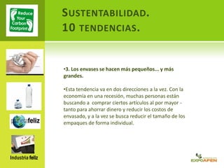 SUSTENTABILIDAD.
10 TENDENCIAS.
Industria feliz
•3. Los envases se hacen más pequeños... y más
grandes.
•Esta tendencia va en dos direcciones a la vez. Con la
economía en una recesión, muchas personas están
buscando a comprar ciertos artículos al por mayor -
tanto para ahorrar dinero y reducir los costos de
envasado, y a la vez se busca reducir el tamaño de los
empaques de forma individual.
 