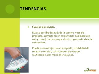  Función de servicio.
Esta se percibe después de la compra y uso del
producto. Consiste en un conjunto de cualidades de
uso y manejo del empaque desde el punto de vista del
consumidor.
Pueden ser manijas para transporte, posibilidad de
retapar o resellar, dosificadores de vertido,
reutilización, por mencionar algunos.
TENDENCIAS.
 