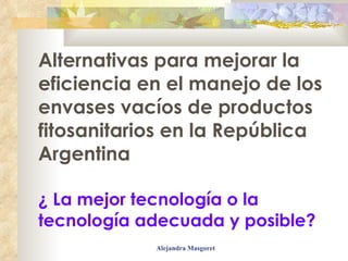 Alternativas para mejorar la eficiencia en el manejo de los envases vacíos de productos fitosanitarios en la República Argentina ¿ La mejor tecnología o la tecnología adecuada y posible? 