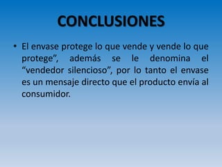 CONCLUSIONES
• El envase protege lo que vende y vende lo que
protege”, además se le denomina el
“vendedor silencioso”, por lo tanto el envase
es un mensaje directo que el producto envía al
consumidor.
 