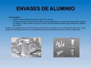 ENVASES DE ALUMINIO
• Características:
– Material de alta visibilidad (que llama la atención) y atractivo.
– El mismo prolonga la “vida en estante” de los productos debido a que es totalmente impermeable, evitando
la oxidación, el shock térmico, así como la acción de otros factores similares que contribuyen al deterioro
del producto.
El éxito y el creciente uso del foil de aluminio para todo tipo de envases, ya sea como parte estructural o como
elemento de identificación del mismo, son resultado directo de la excelente función que cumple a un bajo costo.
 