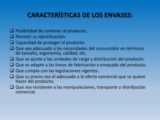 CARACTERÍSTICAS DE LOS ENVASES:
 Posibilidad de contener el producto.
 Permitir su identificación.
 Capacidad de proteger el producto.
 Que sea adecuado a las necesidades del consumidor en términos
de tamaño, ergonomía, calidad, etc.
 Que se ajuste a las unidades de carga y distribución del producto.
 Que se adapte a las líneas de fabricación y envasado del producto.
 Que cumpla con las legislaciones vigentes.
 Que su precio sea el adecuado a la oferta comercial que se quiere
hacer del producto.
 Que sea resistente a las manipulaciones, transporte y distribución
comercial.
 