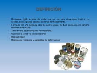 DEFINICIÓN
• Recipiente rígido a base de metal que se usa para almacenas líquidos y/o
solidos, que se puede además cerrarse herméticamente.
• Formado por una delgada capa de acero (dulce) de bajo contenido de carbono
recubierta de estaño.
• Tiene buena estanqueidad y hermeticidad.
• Opacidad a la luz y a las radiaciones
• Reciclabilidad
• Resistencia mecánica y capacidad de deformación
 