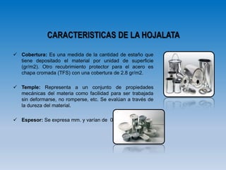 CARACTERISTICAS DE LA HOJALATA
 Cobertura: Es una medida de la cantidad de estaño que
tiene depositado el material por unidad de superficie
(gr/m2). Otro recubrimiento protector para el acero es
chapa cromada (TFS) con una cobertura de 2.8 gr/m2.
 Temple: Representa a un conjunto de propiedades
mecánicas del materia como facilidad para ser trabajada
sin deformarse, no romperse, etc. Se evalúan a través de
la dureza del material.
 Espesor: Se expresa mm. y varían de 0.20 – 0.36mm.
 