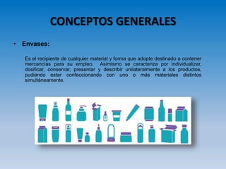 CONCEPTOS GENERALES
• Envases:
Es el recipiente de cualquier material y forma que adopte destinado a contener
mercancías para su empleo. Asimismo se caracteriza por individualizar,
dosificar, conservar, presentar y describir unilateralmente a los productos,
pudiendo estar confeccionando con uno o más materiales distintos
simultáneamente.
 