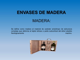 MADERA:
Se define como madera al material de carácter anisótropo de estructura
compleja que deforma el tejido leñoso o parte subcortical del árbol abatido
fisiológicamente inactivo.
ENVASES DE MADERA
 