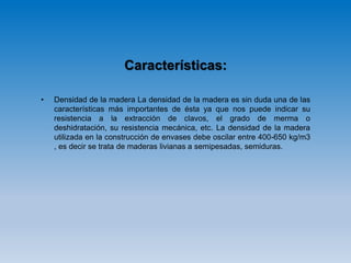 Características:
• Densidad de la madera La densidad de la madera es sin duda una de las
características más importantes de ésta ya que nos puede indicar su
resistencia a la extracción de clavos, el grado de merma o
deshidratación, su resistencia mecánica, etc. La densidad de la madera
utilizada en la construcción de envases debe oscilar entre 400-650 kg/m3
, es decir se trata de maderas livianas a semipesadas, semiduras.
 