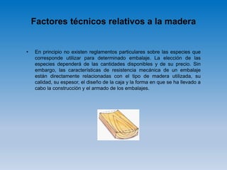 Factores técnicos relativos a la madera
• En principio no existen reglamentos particulares sobre las especies que
corresponde utilizar para determinado embalaje. La elección de las
especies dependerá de las cantidades disponibles y de su precio. Sin
embargo, las características de resistencia mecánica de un embalaje
están directamente relacionadas con el tipo de madera utilizada, su
calidad, su espesor, el diseño de la caja y la forma en que se ha llevado a
cabo la construcción y el armado de los embalajes.
 