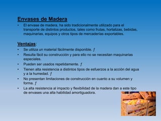 Envases de Madera
• El envase de madera, ha sido tradicionalmente utilizado para el
transporte de distintos productos, tales como frutas, hortalizas, bebidas,
maquinarias, equipos y otros tipos de mercaderías exportables.
Ventajas:
• Se utiliza un material fácilmente disponible. ƒ
• Resulta fácil su construcción y para ello no se necesitan maquinarias
especiales.
• Pueden ser usados repetidamente. ƒ
• Tienen alta resistencia a distintos tipos de esfuerzos a la acción del agua
y a la humedad. ƒ
• No presentan limitaciones de construcción en cuanto a su volumen y
forma. ƒ
• La alta resistencia al impacto y flexibilidad de la madera dan a este tipo
de envases una alta habilidad amortiguadora.
 