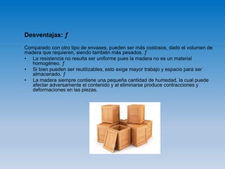 Desventajas: ƒ
Comparado con otro tipo de envases, pueden ser más costosos, dado el volumen de
madera que requieren, siendo también más pesados. ƒ
• La resistencia no resulta ser uniforme pues la madera no es un material
homogéneo. ƒ
• Si bien pueden ser reutilizables, esto exige mayor trabajo y espacio para ser
almacenado. ƒ
• La madera siempre contiene una pequeña cantidad de humedad, la cual puede
afectar adversamente el contenido y al eliminarse produce contracciones y
deformaciones en las piezas.
 