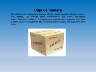 Caja de madera
Se trata de una caja conformada por el piso, fondo, paredes laterales, tapa y
dos frentes. Los frentes están conformados por tablas dispuestas
horizontalmente, unidas en sus extremos a dos refuerzos laterales verticales
y entre éstos se encuentran dos refuerzos transversales: uno superior y otro
inferior.
 